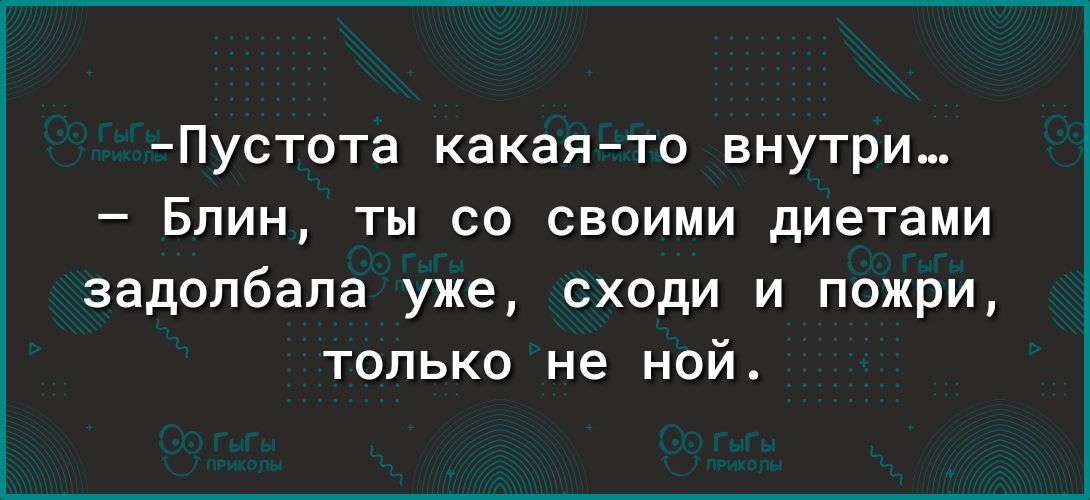 Пустота какаято внутри Блин ты со своими диетами задолбапа уже сходи и пожри только не ной