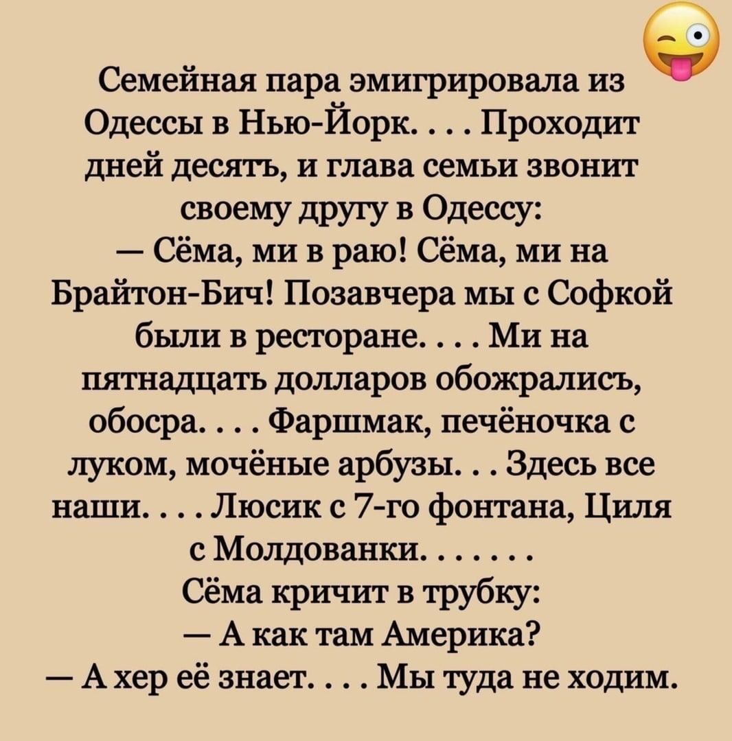 Семейная пара эмигрировала из Одессы в Нью Йорк Проходит дней десять и глава семьи звонит своему другу в Одессу Сёма ми в раю Сёма ми на Брайкон Бич Позавчера мы Софкой были в ресторане Ми на пятнадцать долларов обожрялисъ абвера Фаршмак печёночка с луком мочёные арбузы Здесь все наши Люсик 7 го фтп ана Циля Молдованки Сёма кричит в трубку А как там Америка Ахер её знает Мы туда не ходим