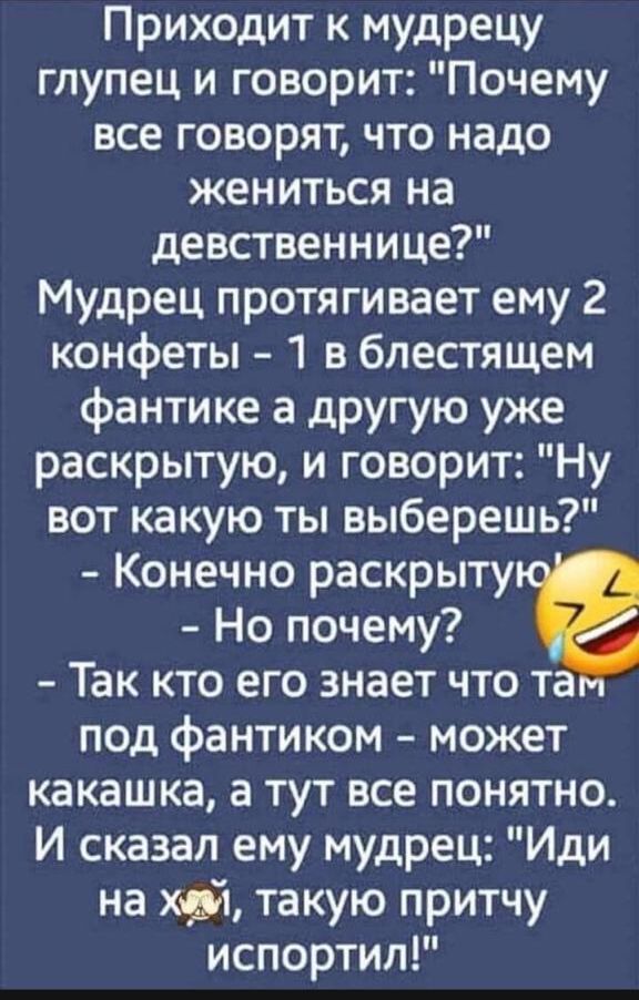 Приходит к мудрецу глупец и говорит Почему все говорят что надо жениться на девственнице Мудрец протягивает ему 2 конфеты 1 в блестящем фантике а другую уже раскрытую и говорит Ну вот какую ты выберешь Конечно раскрыту Но почему Так кто его знает что та под фантиком может какашка а тут все понятно И сказал ему мудрец Иди на хрі такую притчу испортил