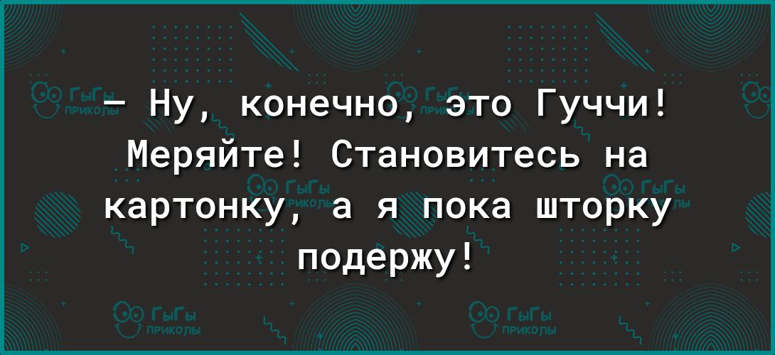 Ну конечно это Гуччи Меряйте Становитесь на картонку а я пока шторку подержу