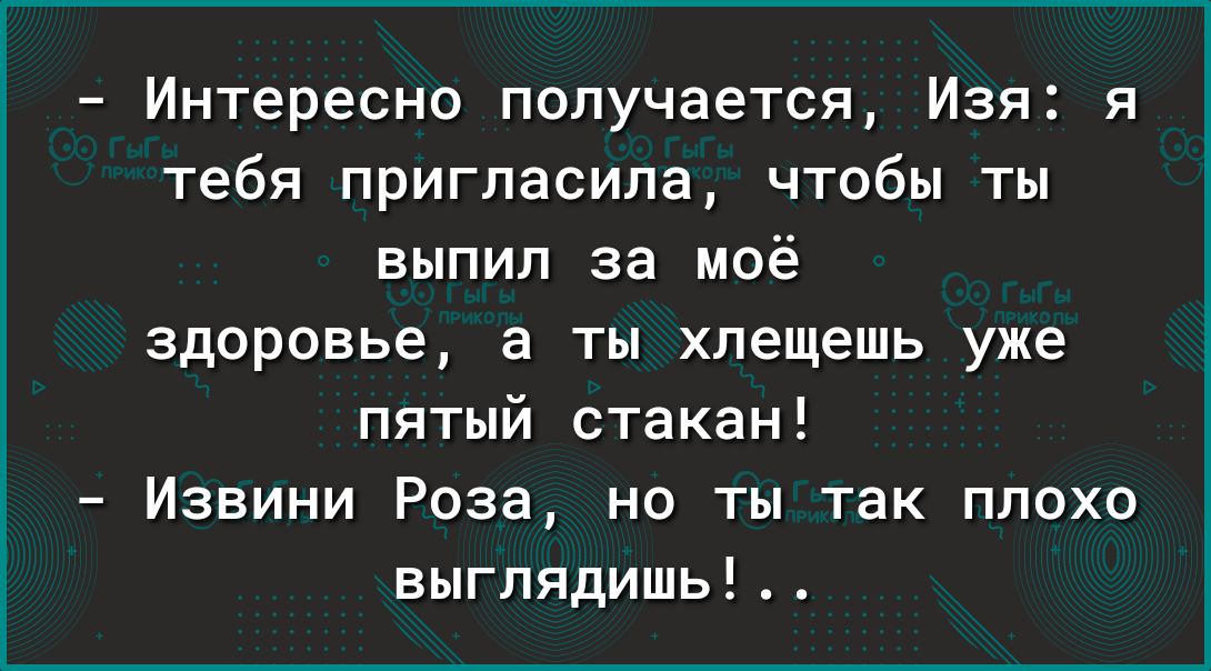 Интересно получается Изя я тебя пригласила чтобы ты выпил за моё здоровье а ты хлещешь уже пятый стакан Извини Роза но ты так плохо выглядишь