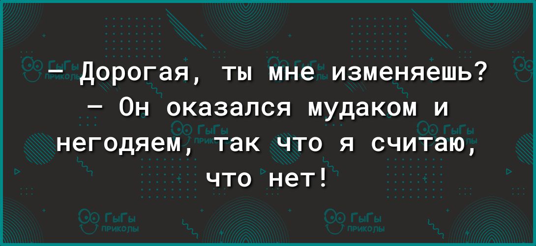 дорогая ты мне изменяешь Он оказался мудаком и негодяем так что я считаю что нет