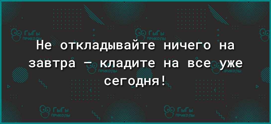 Не откладывайте ничего на завтра кладите на все уже сегодня