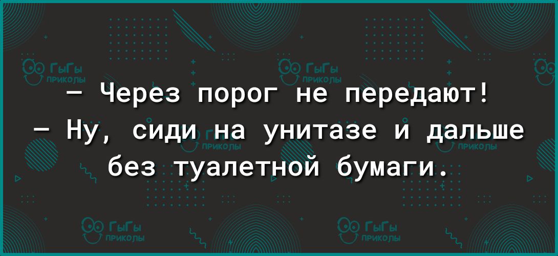Через порог не передают Ну сиди на унитазе и дальше без туалетной бумаги
