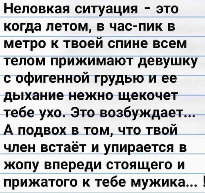 Неловкая ситуация это когда летом в час пик в метро к твоей спине всем телом прижимают девушку с офигенной грудью и ее дыхание нежно щекочет тебе ухо Это возбуждает А подвох в том что твой член встаёт и упирается в жопу впереди стоящего и прижатого к тебе мужика