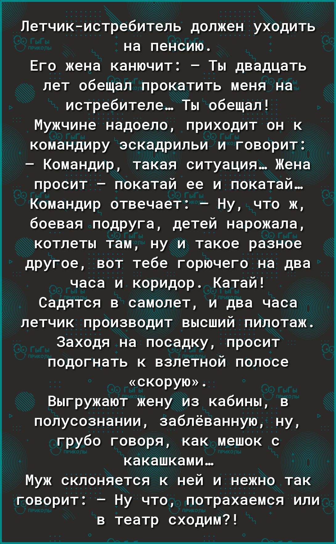 Летчикистребитель должен уходить на пенсию Его жена канючит Ты двадцать лет обещал прокатить меня на истребителе Ты обещал Мужчине надоело приходит он к командиру эскадрильи и говорит Командир такая ситуация Жена просит покатай ее и покатай Командир отвечает Ну что ж боевая подруга детей нарожала котлеты там ну и такое разное другое вот тебе горючего на два часа и коридор Катай Садится в самолет и