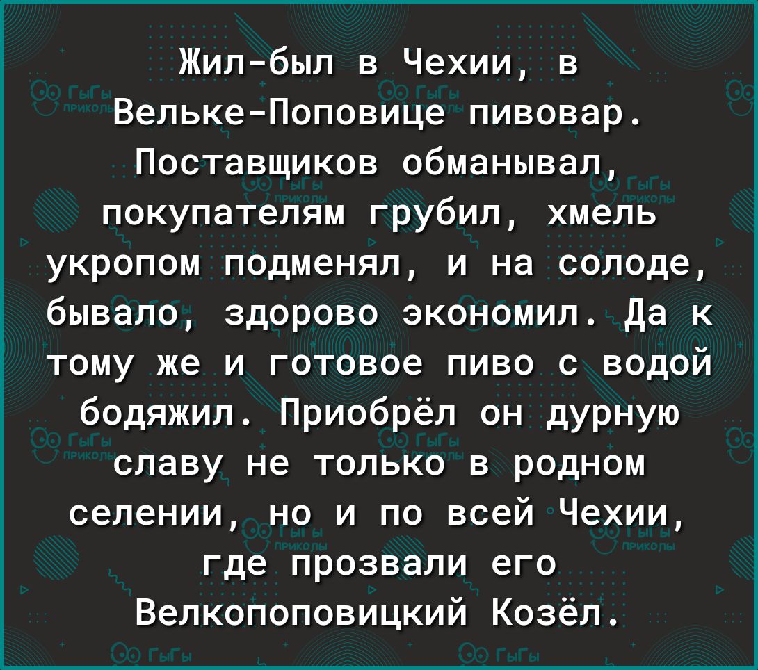 Жилбыл в Чехии в ВелькеПоповице пивовар Поставщиков обманывал покупателям грубип хмель укропом подменял и на солоде бывало здорово зкономип да к тому же и готовое пиво с водой бодяжил Приобрёл он дурную славу не ТОЛЬКО В родном селении но и по всей Чехии где прозвали его Велкопоповицкий Козёп