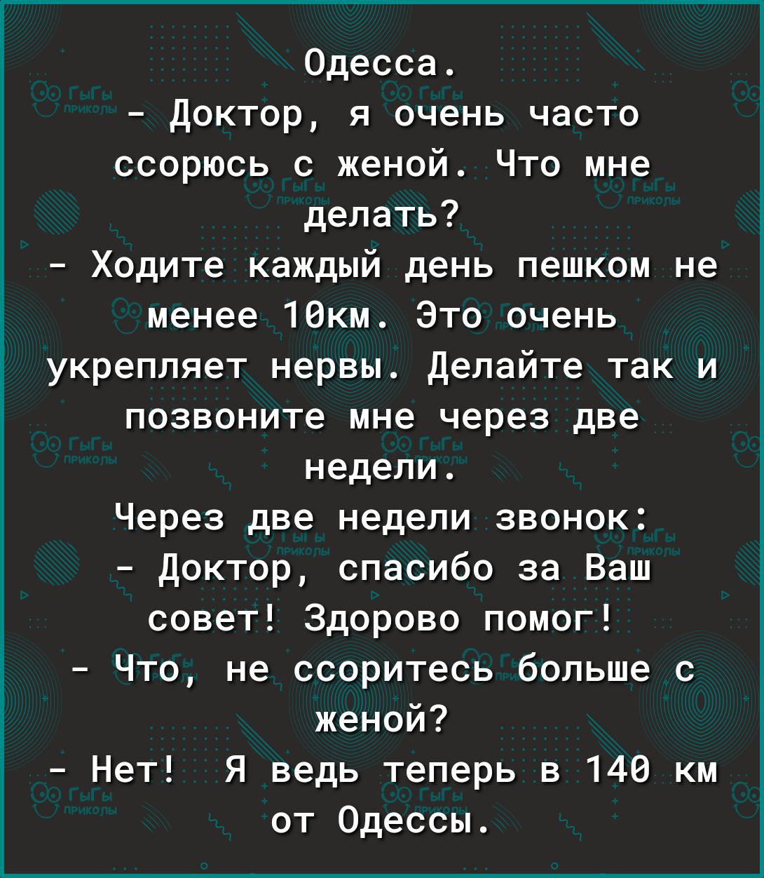 Одесса доктор я очень часто ссорюсь с женой Что мне делать Ходите каждый день пешком не менее 10км Это очень укрепляет нервы делайте так и позвоните мне через две недели Через две недели звонок доктор спасибо за Ваш совет Здорово помог Что не ссоритесь больше с женой Нет Я ведь теперь в 148 км от Одессы