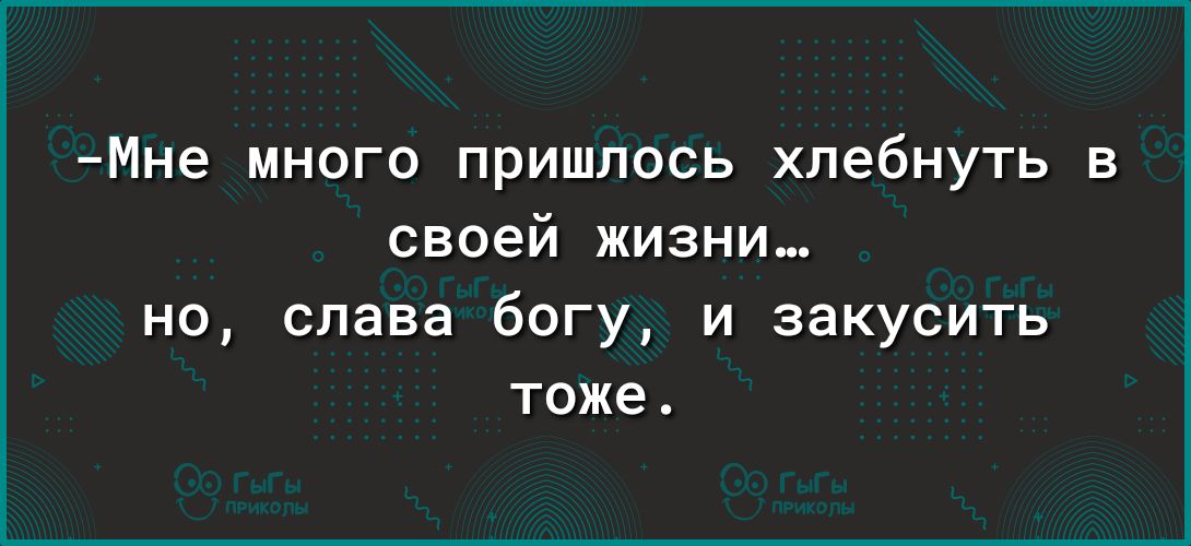 Мне много пришлось хпебнуть в своей жизни но слава богу и закусить тоже