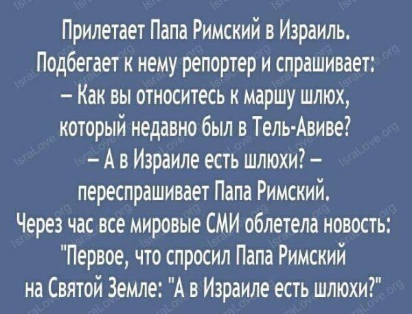 Прилетает Папа Римский в Израиль Подбегает к нему репортер и спрашивает Как вы относитесь к маршу шлюх который недавно был в Тель Авиве А в Израиле есть шлюхи переспрашивает Папа Римский Через час все мировые СМИ облетела новость Первое что спросил Папа Римский на Святой Земле А в Израиле есть шлюхи