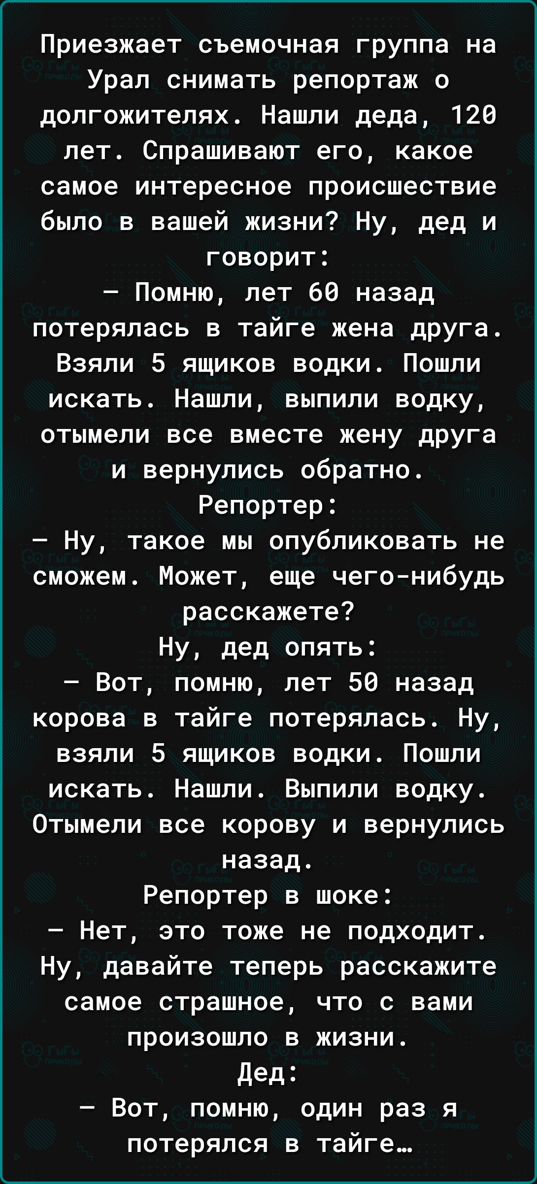 Приезжает съемочная группа на Урал снимать репортаж о допгожителях Нашли деда 120 лет Спрашивают его какое самое интересное происшествие было в вашей жизни Ну дед и говорит Помню лет 66 назад потерялась в тайге жена дрУга Взяли 5 ящиков водки Пошли искать Нашпи выпили водку отымели все вместе жену друга и вернулись обратно Репортер Ну такое мы опубликовать не сможем Может еще чегонибудь расскажете