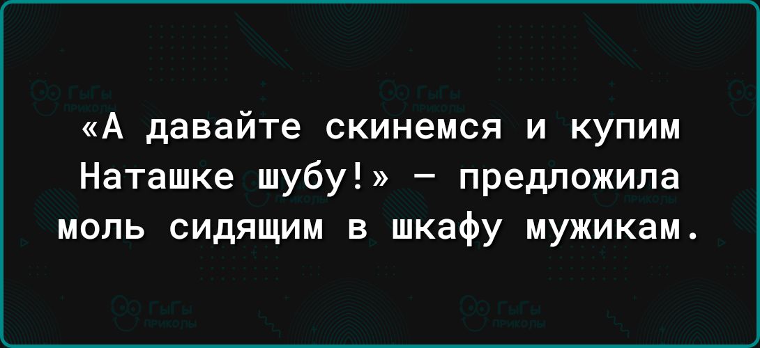 А давайте скинемся И КУПИМ Наташке шубу предложила моль сидящим в шкафу мужикам