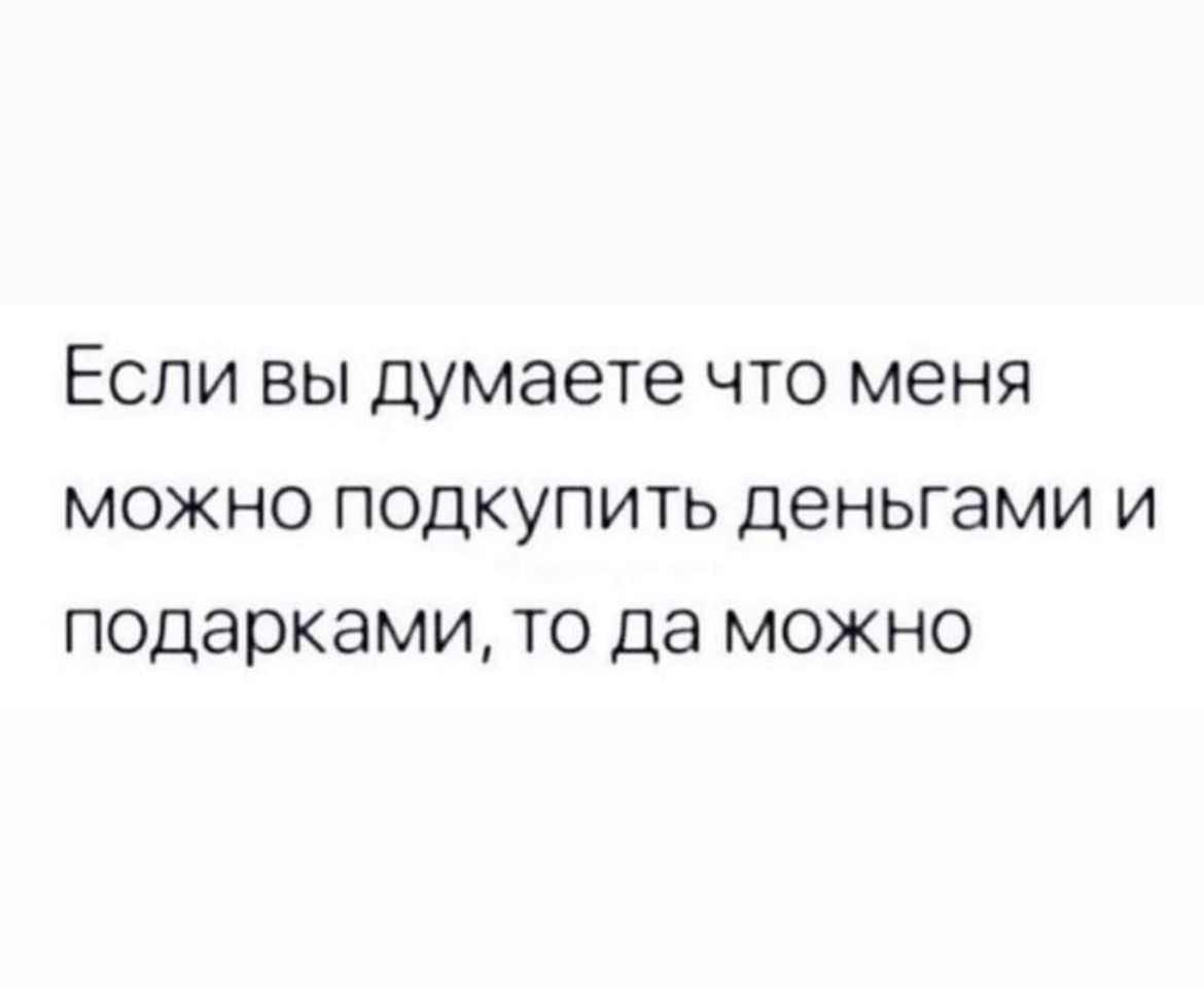 Если вы думаете что меня можно подкупить деньгами и подарками то да можно