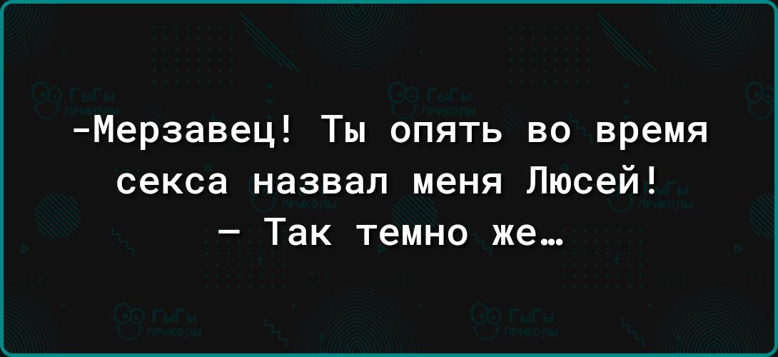 Мерзавец Ты опять во время секса назвал меня Люсей Так темно же