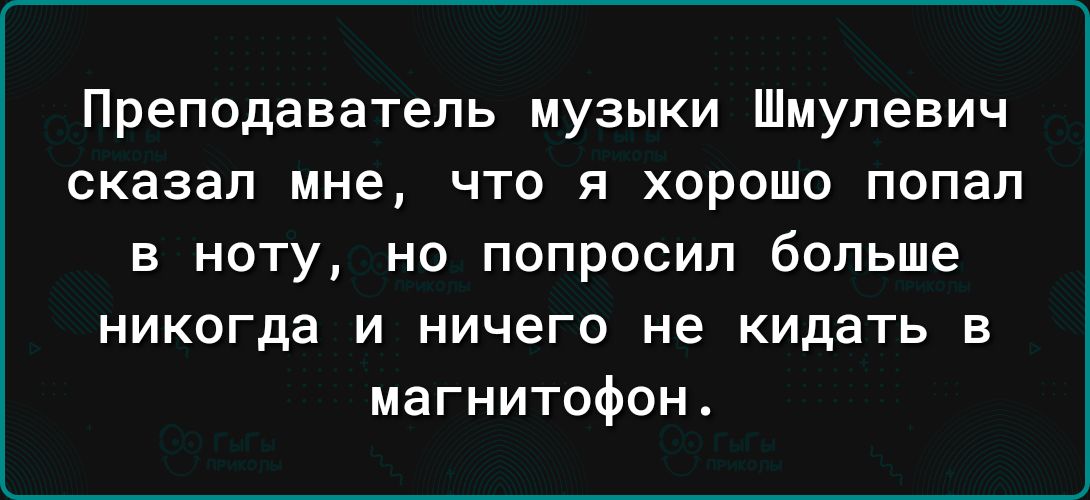 Преподаватель музыки Шмулевич сказал мне что я хорошо попал в ноту но попросил больше НИКОГда И ничего не КИДаТЬ В магнитофон