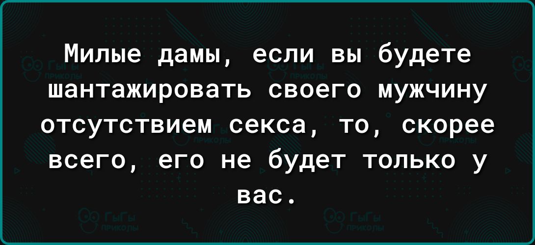 Милые дамы если вы будете шантажировать своего мужчину ОТСУТСТВИЕМ секса ТО скорее всего его не будет только у вас