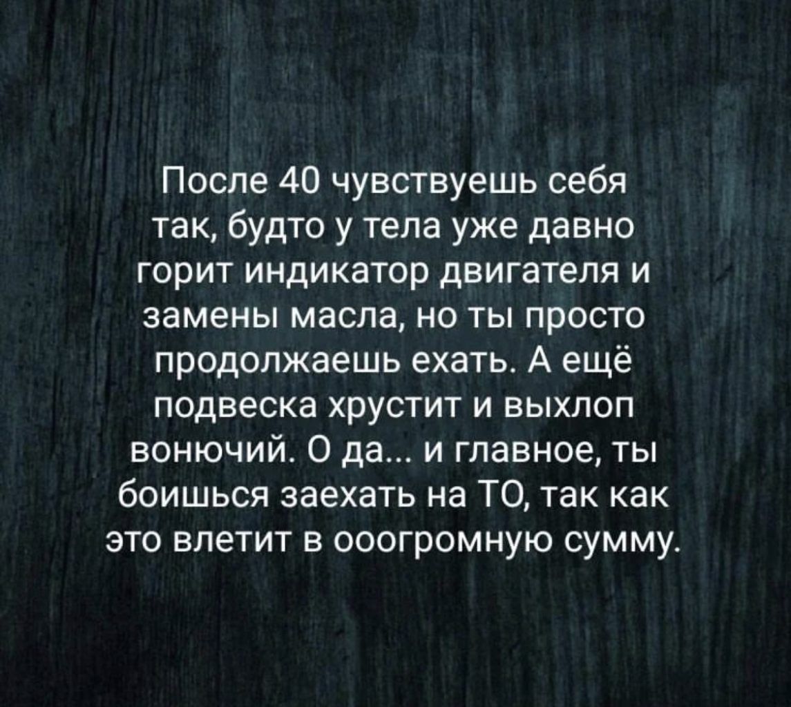 После 40 чувствуешь себя так будто у тела уже давно горит индикатор двигателя и замены масла но ты просто продолжаешь ехать А ещё подвеска хрустит и выхлоп вонючий 0 да и главное ты боишься заехать на ТО так как это влетит в ооогромную сумму