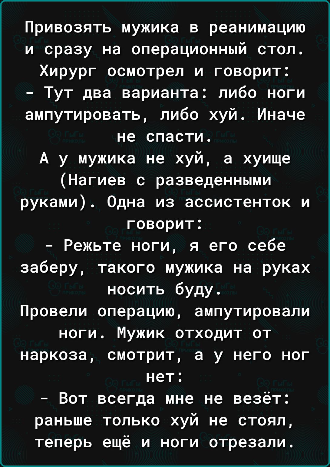 Привозять мужика в реанимацию и сразу на операционный стоп Хирург осмотрел и говорит Тут два варианта либо ноги ампутировать либо хуй Иначе не спасти А у мужика не хуй в хуище Нагиев с разведенными руками Одна из ассистенток и говорит Режьте ноги я его себе заберу такого мужика на руках носить буду Провели операцию ампутировали ноги Мужик отходит от наркоза смотрит а у него ног нет Вот всегда мне 