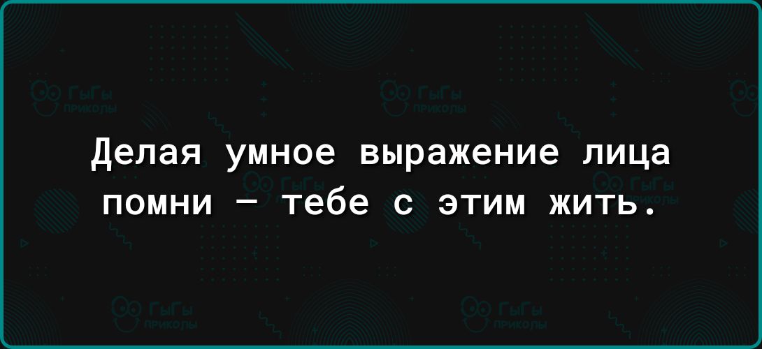 делая УМНОЕ выражение лица ПОМНИ _ тебе С ЭТИМ ЖИТЬ
