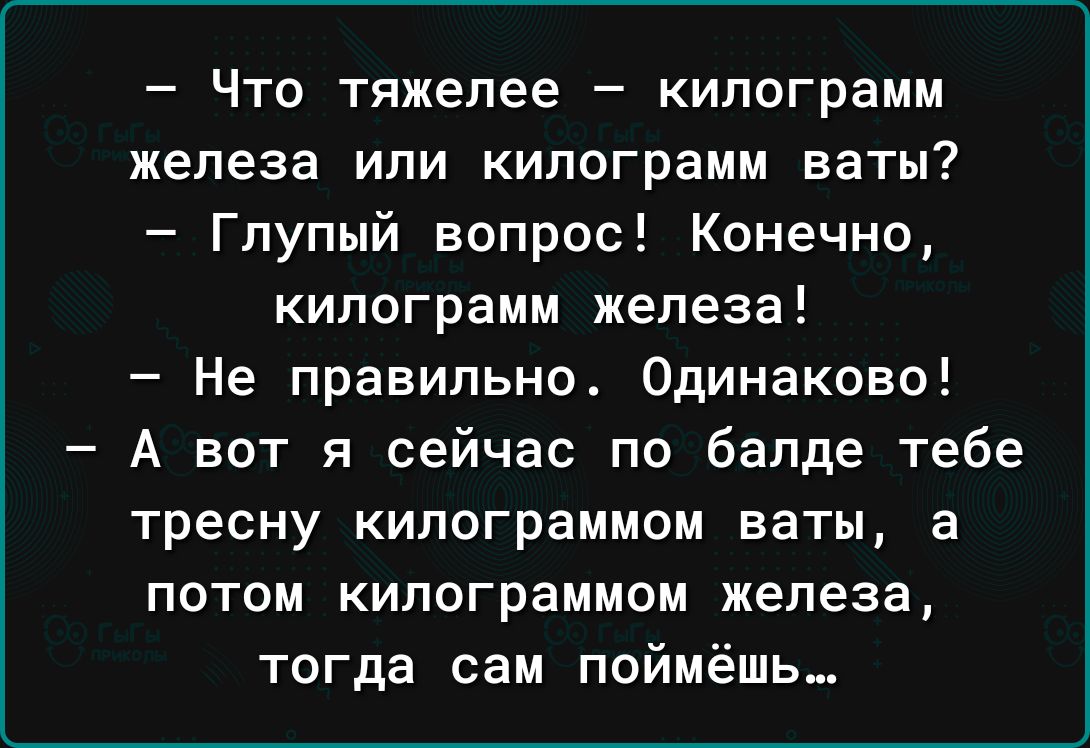 Что тяжелее килограмм железа или килограмм ваты Глупый вопрос Конечно килограмм железа Не правильно Одинаково А вот я сейчас по бапде тебе тресну килограммом ваты а потом килограммом железа тогда сам поймёшь