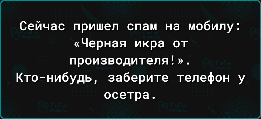 Сейчас пришел спам на мобилу Черная икра от ПРОИЗВОДИТЕЛЯ Кто нибудь заберите телефон у осетра