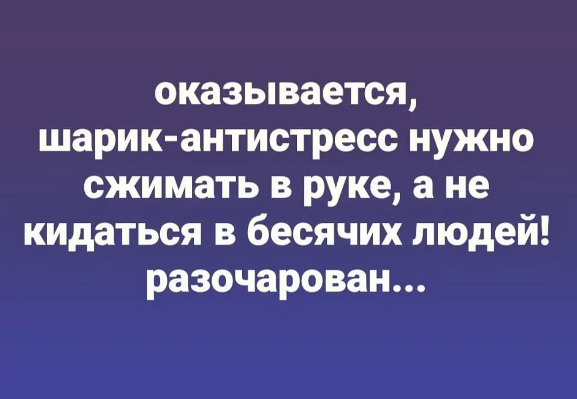 оказывается шарик антистресс нужно сжимать в руке а не кидаться в бесячих людей разочарован