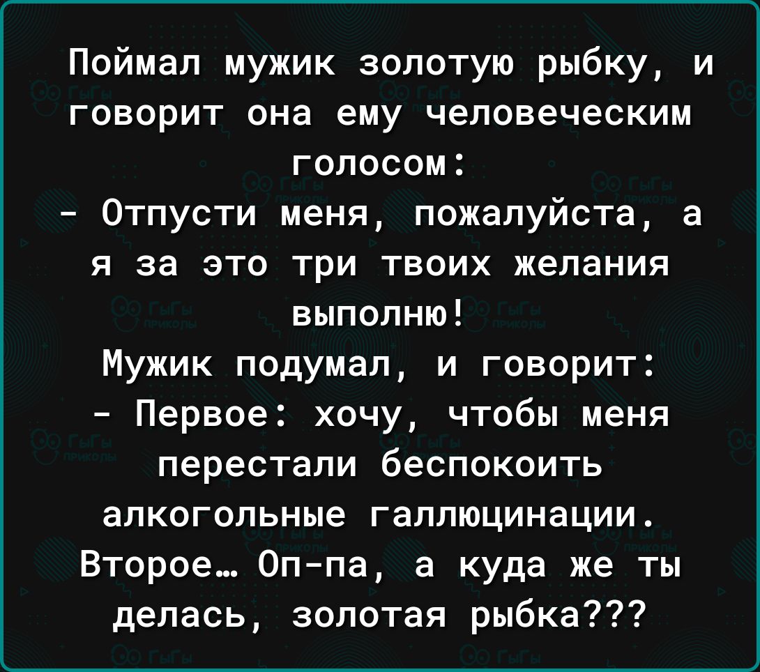 Поймал мужик золотую рыбку и говорит она ему человеческим голосом Отпусти меня пожалуйста а я за это три твоих желания выполню Мужик подумал и говорит Первое хочу чтобы меня перестали беспокоить алкогольные галлюцинации Второе 0ппа а куда же ты делась золотая рыбка