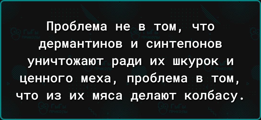 Проблема не в том что дермантинов И СИНТеПОНОВ уничтожают ради их шкурок и ценного меха проблема в том что из их мяса делают колбасу