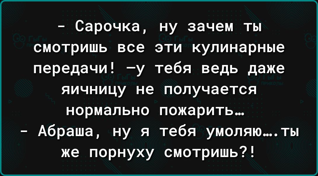 Сарочка ну зачем ты смотришь все эти кулинарные передачи у тебя ведь даже яичницу не получается нормально пожарить Абраша ну я тебя умопяюты же порнуху смотришь