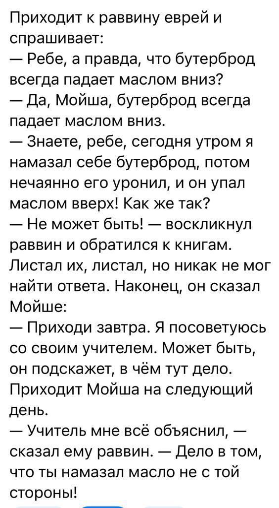 Приходит к раввину еврей и спрашивает Ребе а правда что бутерброд всегда падает маслом вниз Да Мойша бутерброд всегда падает маслом вниз Знаете ребе сегодня утром я намазал себе бутерброд потом нечаянно его уронил и он упал маслом вверх Как же так Не может быть воскликнул раввин и обратился к книгам Листал их листал но никак не мог найти ответа Наконец он сказал Мойше Приходи завтра Я посоветуюсь 