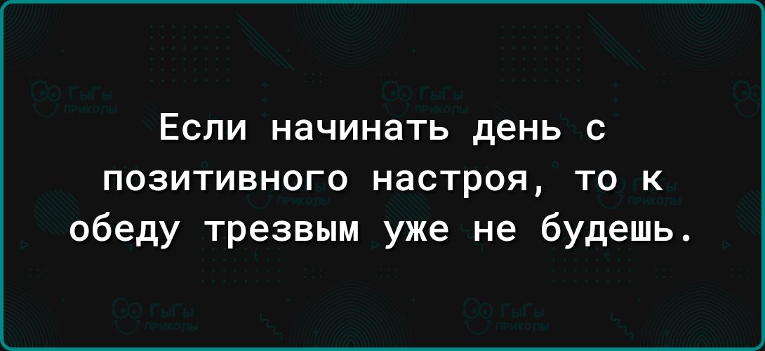 ЕСЛИ начинать день С ПОЗИТИВНОГО настроя ТО К обеду трезвым уже не будешь