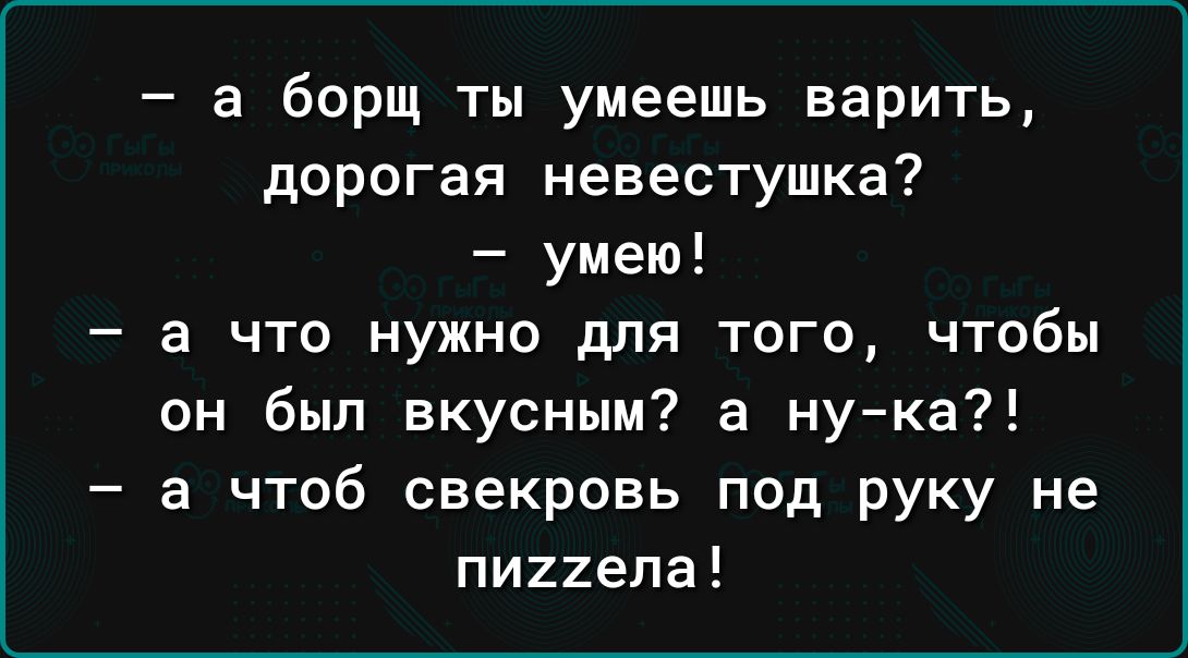 а борщ ты умеешь варить дорогая невестушка умею а что нужно для того чтобы он был вкусным а нука а чтоб свекровь под руку не пи22епа