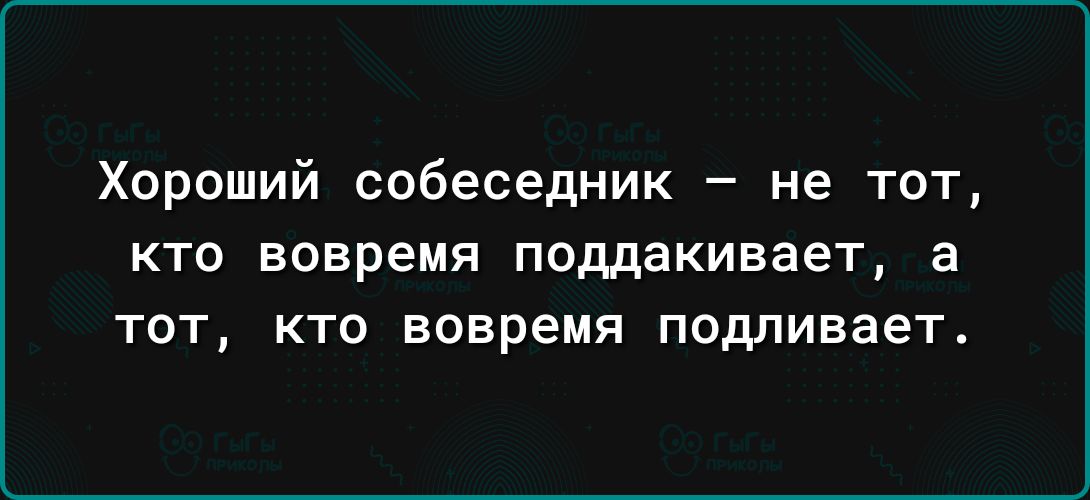 Хороший собеседник не тот КТО ВОВРЕМЯ поддакивает а ТОТ КТО вовремя подливает