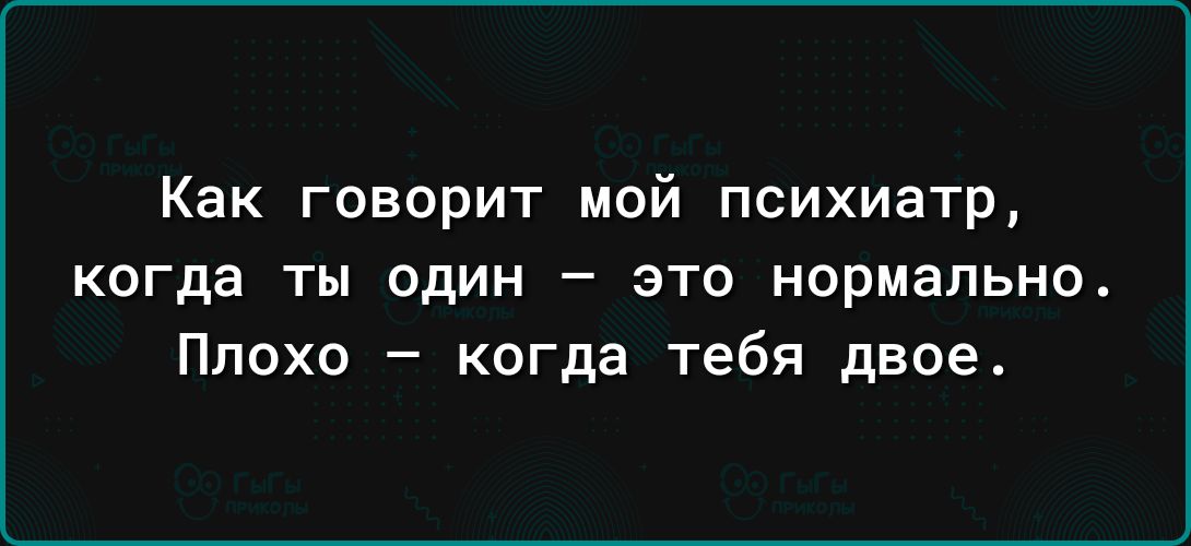 Как говорит мой психиатр когда ты ОДИН _ ЭТО нормально Плохо когда тебя двое