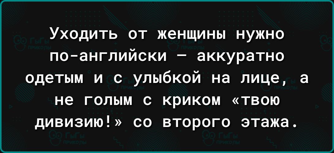 Уходить от женщины нужно поанглийски аккуратно одетым и с улыбкой на лице а не ГОПЫМ С КРИКОМ ТВОЮ дивизию со второго этажа