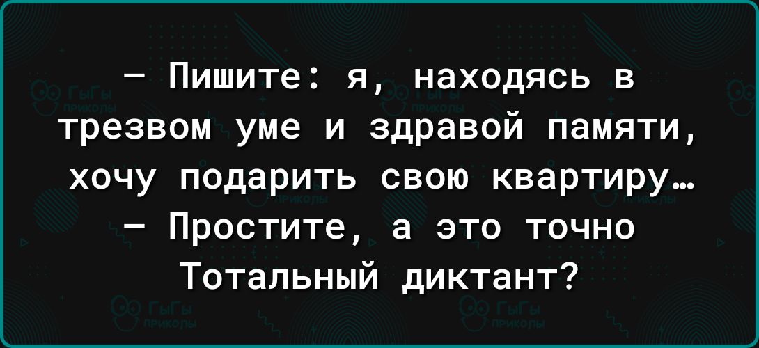 Пишите я находясь в трезвом уме и здравой памяти хочу подарить свою квартиру Простите а это точно Тотальный диктант
