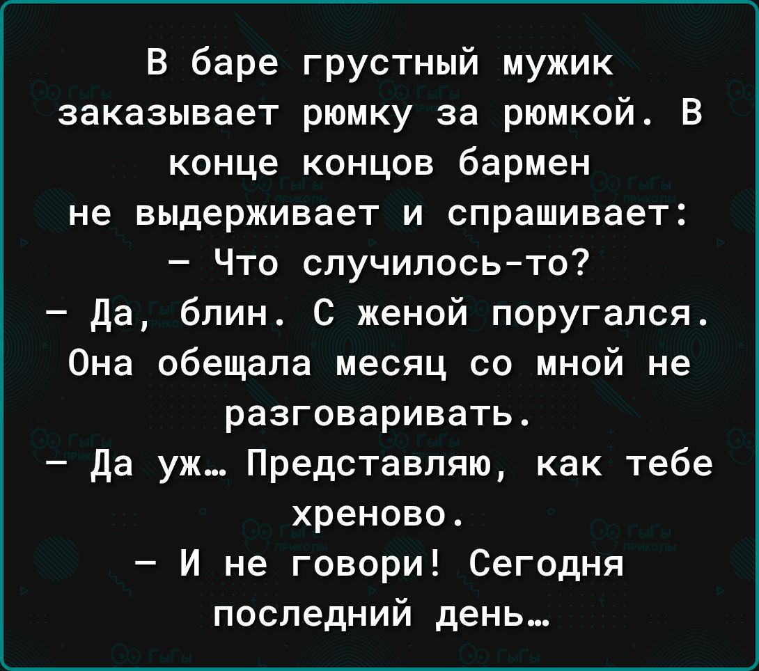 В баре грустный мужик заказывает рюмку за рюмкой В конце концов бармен не выдерживает и спрашивает Что случилосьто да бпин С женой поругапся Она обещала месяц со мной не разговаривать да уж Представляю как тебе хреново И не говори Сегодня последний день