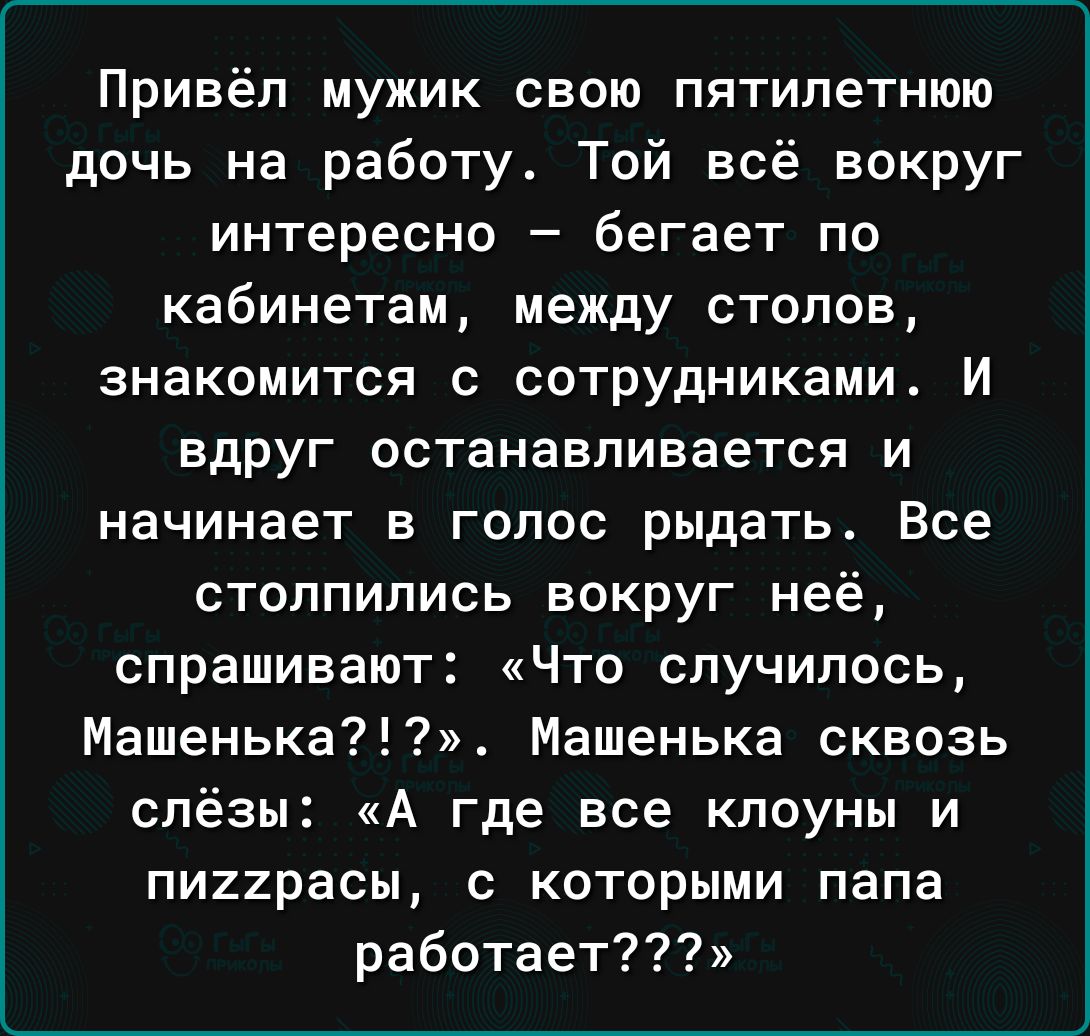 Привёп мужик свою пятилетнюю дочь на работу Той всё вокруг интересно бегает по кабинетам между столов знакомится с сотрудниками И вдруг останавливается и начинает в голос рыдать Все столпились вокруг неё спрашивают Что случилось Машенька7 Машенька сквозь слёзы А где все клоуны и пи22расы с которыми папа работает