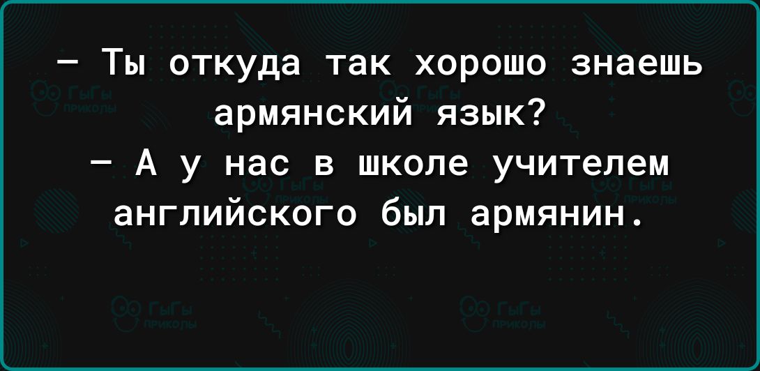 Ты откуда так хорошо знаешь армянский язык А у нас в школе учителем английского был армянин