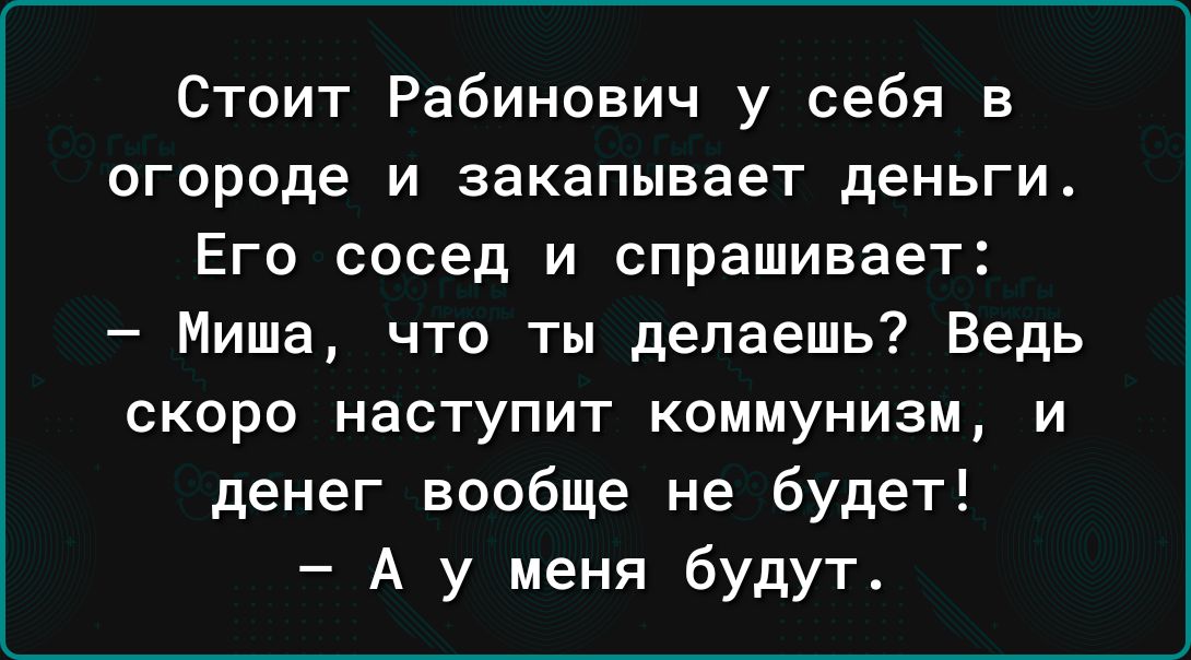 Стоит Рабинович у себя в огороде и закапывает деньги Его сосед и спрашивает Миша что ты делаешь Ведь скоро наступит коммунизм и денег вообще не будет А у меня будут