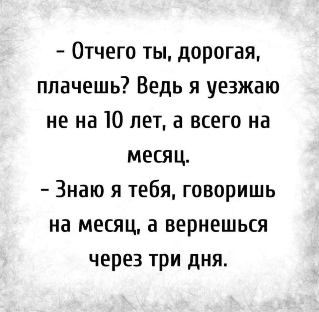 Отчего ты дорогая плачешь Ведь я уезжаю не на 10 лет а всего на месяц Знаю я тебя говоришь на месяц а вернешься через три дня