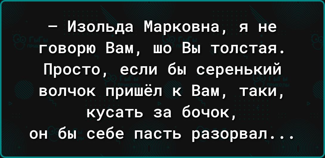 Изольда Марковна я не говорю Вам то Вы толстая Просто если бы серенький волчок пришёл к Вам таки кусать за бочок он бы себе пасть разорвал