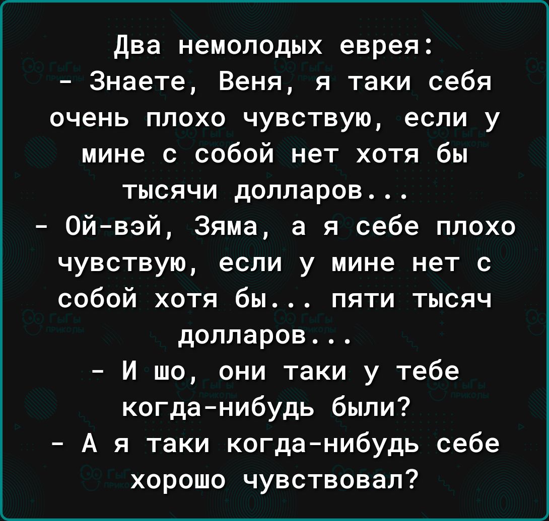 два немолодых еврея Знаете Веня я таки себя очень плохо чувствую если у мине с собой нет хотя бы тысячи долларов 0йвэй Зяма а я себе плохо чувствую если у мине нет с собой хотя бы пяти тысяч долларов И шо они таки у тебе когданибудь были А я таки когданибудь себе хорошо чувствовал