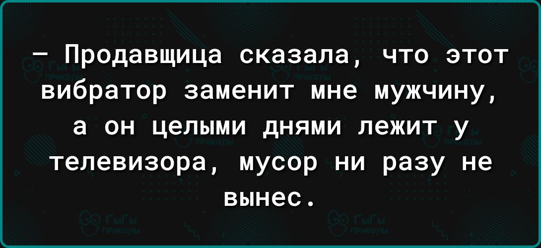 Продавщица сказала что этот вибратор заменит мне мужчину а он целыми днями лежит у телевизора мусор ни разу не вынес