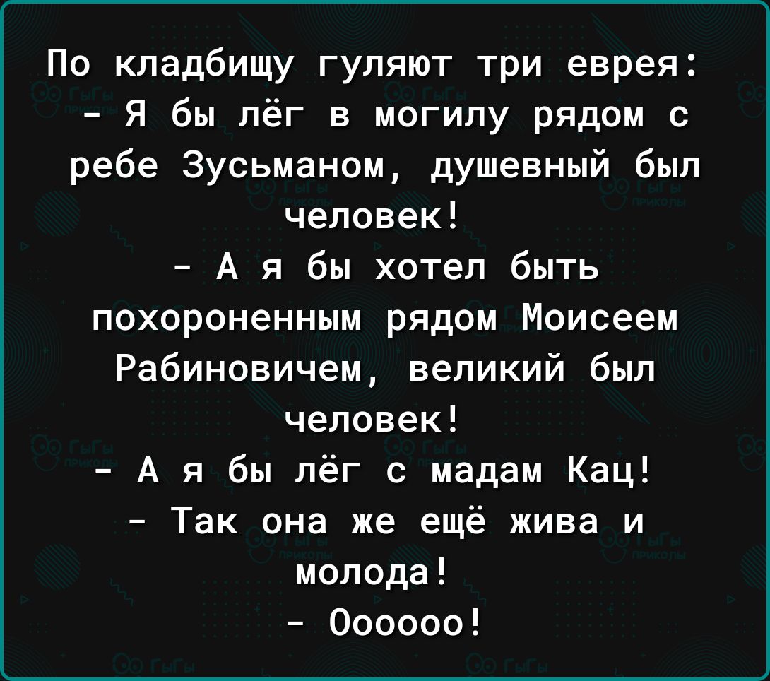 По кладбищу гуляют три еврея Я бы лёг в могилу рядом с ребе 3усьманом душевный был человек А я бы хотел быть похороненным рядом Моисеем Рабиновичем великий был человек А я бы лёг с мадам Кац Так она же ещё жива и молода Оооооо