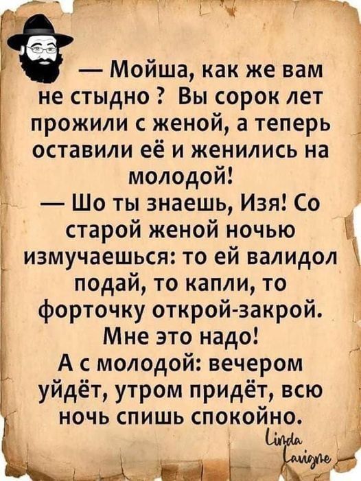 ГЙ Ж Мойша как же вам не стыдно Вы сорок лет прожили с женой а теперь оставили её и женились на молодой Шо ты знаешь Изя Со старой женой ночью измучаешься то ей валидол подай то капли то форточку открой закрой Мне это надо 1 А с молодой вечером уйдёт утром придёт всю НОЧЬ СПИШЬ СПОКОЙНО