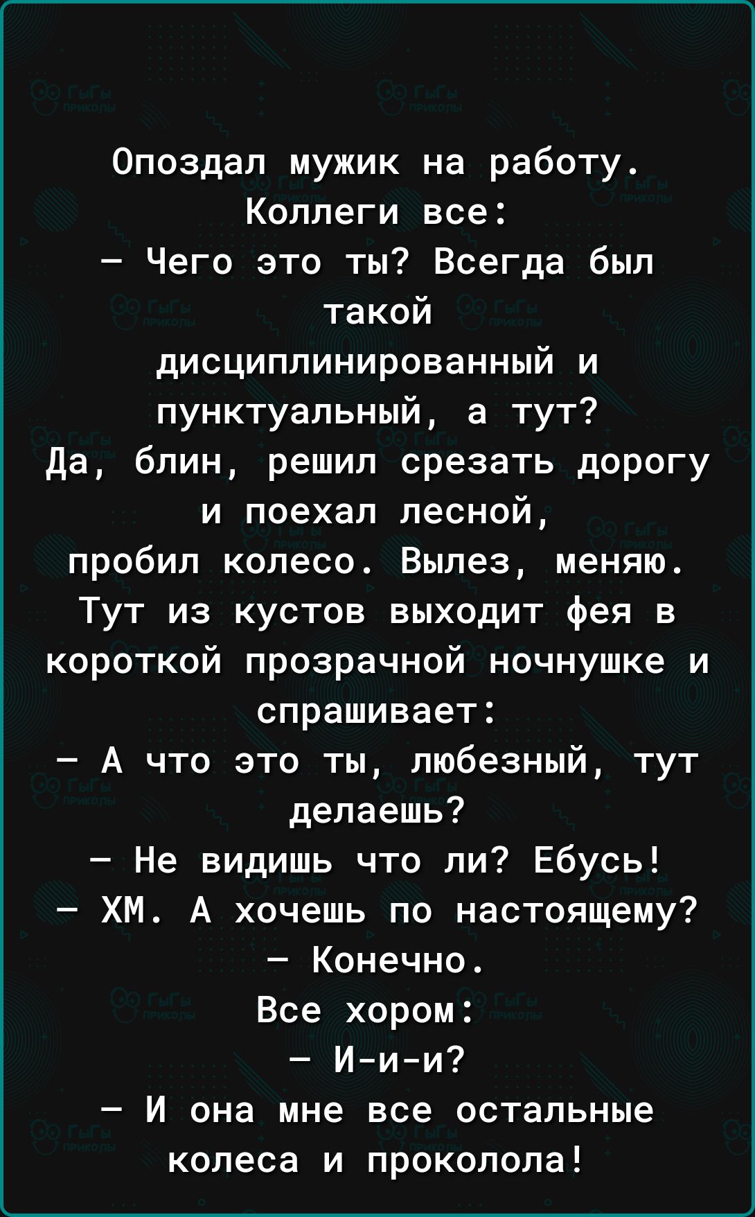 Опоздап мужик на работу Коллеги все Чего это ты Всегда был такой дисциплинированный и пунктуальный а тут да блин решил срезать дорогу и поехал лесной пробил колесо Вылез меняю Тут из кустов выходит фея в короткой прозрачной ночнушке и спрашивает А что это ты любезный тут делаешь Не видишь что ли Ебусь ХМ А хочешь по настоящему Конечно Все хором Иии И она мне все остальные колеса и проколола
