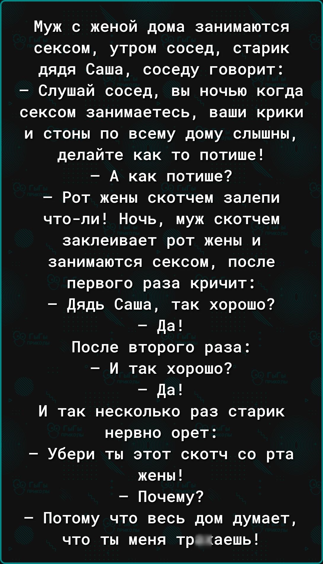 Муж с женой дома занимаются сексом утром сосед старик дядя Саша соседу говорит Слушай сосед вы ночью когда сексом занимаетесь ваши крики и стоны по всему дому слышны делайте как то потише А как потише Рот жены скотчем запепи чтопи Ночь муж скотчем заклеивает рот жены и занимаются сексом после первого раза кричит дядь Саша так хорошо да После второго раза И так хорошо да И так несколько раз старик 