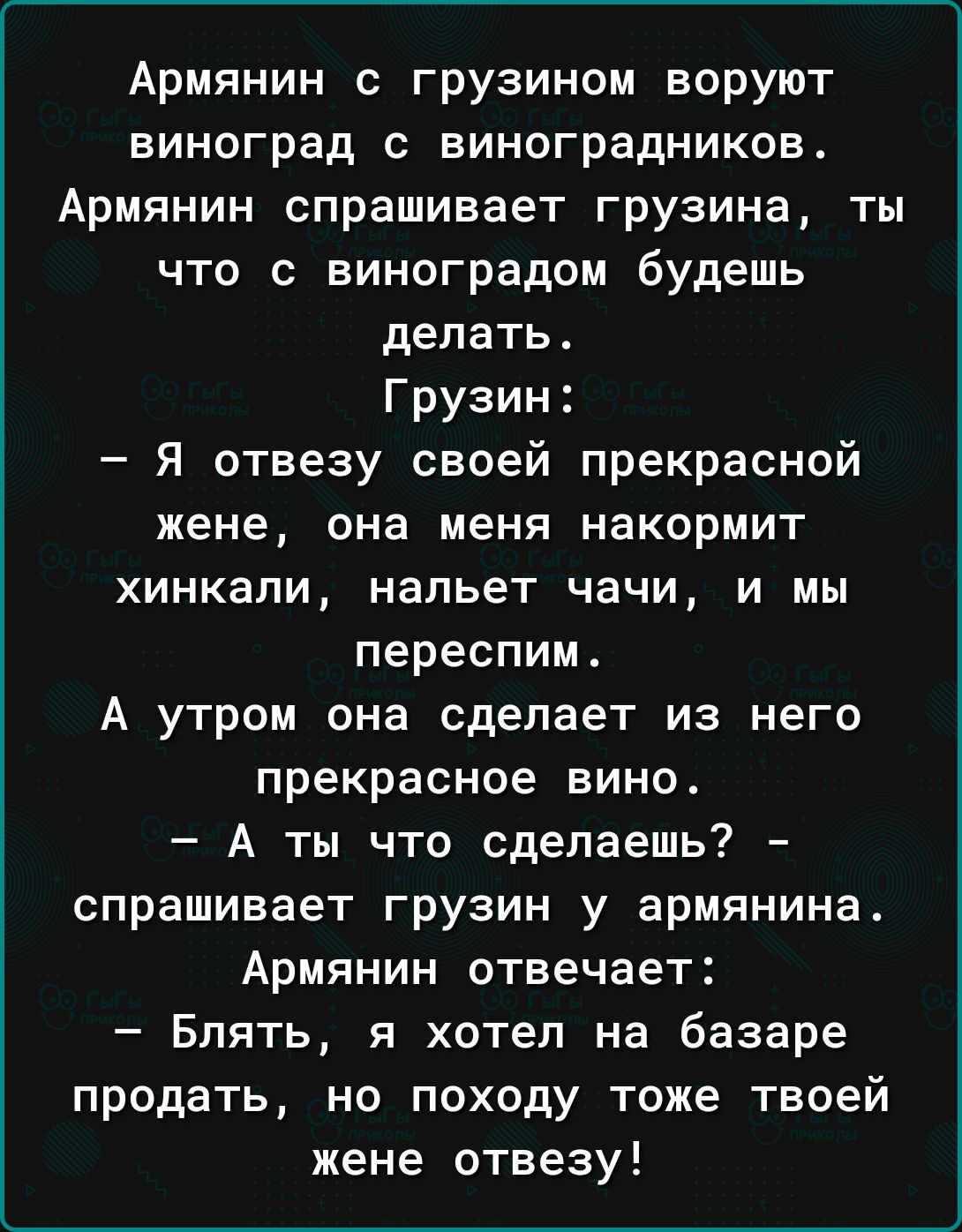 Армянин с грузином воруют виноград с виноградников Армянин спрашивает грузина ты что с виноградом будешь делать Грузин я отвезу своей прекрасной жене она меня накормит хинкапи нальет чачи и мы переслим А утром она сделает из него прекрасное вино А ты что сделаешь спрашивает грузин у армянина Армянин отвечает Блять я хотел на базаре продать но походу тоже твоей жене отвезу