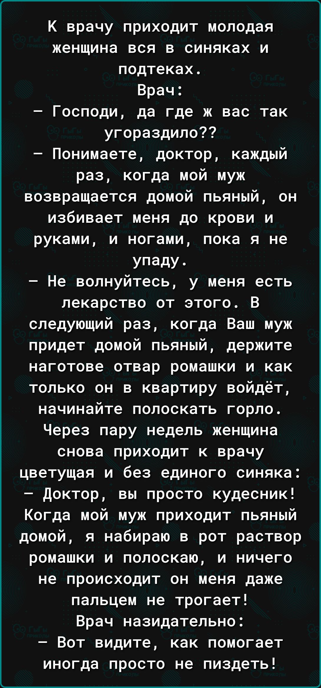 К врачу приходит молодая женщина вся в синяках и подтеках Врач Господи да где ж вас так угораздило Понимаете доктор каждый раз когда мой муж возвращается домой пьяный он избивает меня до крови и руками и ногами пока я не Упаду Не волнуйтесь у меня есть лекарство от этого В следующий раз когда Ваш муж придет домой пьяный держите ИЗГОТОВе ОТВЗР ромашки И как только он в квартиру войдёт начинайте пол